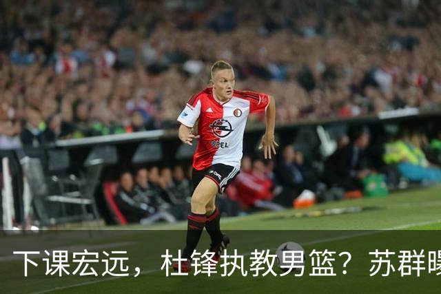 下课宏远，杜锋执教男篮？苏群曝料，1年计划曝光，宏远新帅曝光