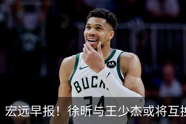 宏远早报！徐昕与王少杰或将互换，朱芳雨做出重大决定，张文逸即将续约