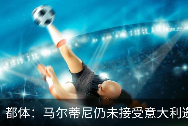 都体：马尔蒂尼仍未接受意大利邀约，意甲联盟反对曼奇尼想请孔蒂